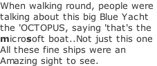 When walking round, people were  talking about this big Blue Yacht the 'OCTOPUS, saying 'that's the microsoft boat..Not just this one All these fine ships were an  Amazing sight to see.