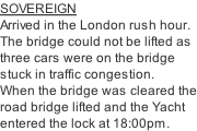 SOVEREIGN Arrived in the London rush hour. The bridge could not be lifted as three cars were on the bridge stuck in traffic congestion. When the bridge was cleared the road bridge lifted and the Yacht entered the lock at 18:00pm.