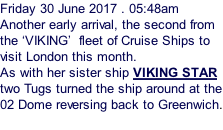 Friday 30 June 2017 . 05:48am Another early arrival, the second from the ‘VIKING’  fleet of Cruise Ships to visit London this month. As with her sister ship VIKING STAR two Tugs turned the ship around at the 02 Dome reversing back to Greenwich.