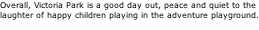Overall, Victoria Park is a good day out, peace and quiet to the  laughter of happy children playing in the adventure playground.