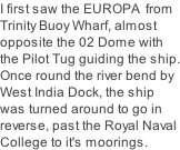 I first saw the EUROPA  from Trinity Buoy Wharf, almost opposite the 02 Dome with the Pilot Tug guiding the ship. Once round the river bend by West India Dock, the ship was turned around to go in reverse, past the Royal Naval College to it's moorings.