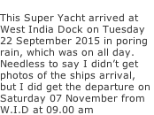 This Super Yacht arrived at  West India Dock on Tuesday 22 September 2015 in poring  rain, which was on all day. Needless to say I didn’t get  photos of the ships arrival,  but I did get the departure on  Saturday 07 November from  W.I.D at 09.00 am