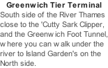 Greenwich Tier Terminal South side of the River Thames close to the 'Cutty Sark Clipper, and the Greenwich Foot Tunnel, where you can walk under the river to Island Garden's on the North side.