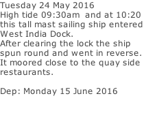 Tuesday 24 May 2016 High tide 09:30am  and at 10:20  this tall mast sailing ship entered  West India Dock. After clearing the lock the ship spun round and went in reverse. It moored close to the quay side   restaurants.   Dep: Monday 15 June 2016