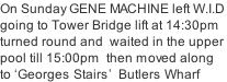 On Sunday GENE MACHINE left W.I.D going to Tower Bridge lift at 14:30pm turned round and  waited in the upper  pool till 15:00pm  then moved along  to ‘Georges Stairs’  Butlers Wharf