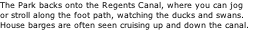 The Park backs onto the Regents Canal, where you can jog  or stroll along the foot path, watching the ducks and swans.  House barges are often seen cruising up and down the canal.