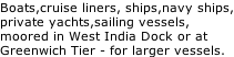 Boats,cruise liners, ships,navy ships, private yachts,sailing vessels, moored in West India Dock or at Greenwich Tier - for larger vessels.