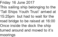 Friday 16 June 2017 This sailing ship belonging to the   ‘Tall Ships Youth Trust’ arrived at  15:25pm  but had to wait for the  road bridge to be raised at 16:00 Once inside the dock the ship turned around and moved to it’s  moorings