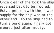 Once clear of the lock the ship reversed back to be moored. But, a problem with the power supply for the ship was at the other end.. so the ship had to turn around again. Finally got moored just after midday.