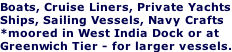 Boats, Cruise Liners, Private Yachts Ships, Sailing Vessels, Navy Crafts  *moored in West India Dock or at Greenwich Tier - for larger vessels.