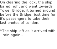 On clearing the lock, the ship bared right and went towards Tower Bridge, it turned around before the Bridge, just time for  it’s passengers to take their  last photos of London.  *The ship left as it arrived with   rain again…