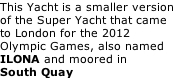 This Yacht is a smaller version of the Super Yacht that came to London for the 2012 Olympic Games, also named ILONA and moored in South Quay