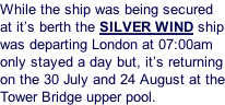 While the ship was being secured at it’s berth the SILVER WIND ship was departing London at 07:00am only stayed a day but, it’s returning on the 30 July and 24 August at the Tower Bridge upper pool.