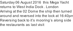 Saturday 06 August 2016  this Mega Yacht  returns to West India Dock . London Arriving at the 02 Dome the ship then turned  around and reversed into the lock at 16:40pm Reversing back to it’s mooring’s along side  the restaurants as last visit