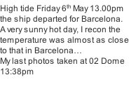 High tide Friday 6th May 13.00pm the ship departed for Barcelona. A very sunny hot day, I recon the temperature was almost as close to that in Barcelona… My last photos taken at 02 Dome 13:38pm