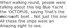 When walking round, people were  talking about this big Blue Yacht the 'OCTOPUS, saying 'that's the microsoft boat.. Not just this one All these fine ships were an  Amazing sight to see.