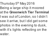 Thursday 5th May 2016 Being a large ship it moored   at the Greenwich Tier Terminal I was out of London, so I didn’t  see it arrive, but I did get some  photos in the evening to dusk, with it’s lights reflecting on the water.