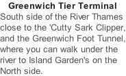 Greenwich Tier Terminal South side of the River Thames close to the 'Cutty Sark Clipper, and the Greenwich Foot Tunnel, where you can walk under the river to Island Garden's on the North side.