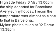 High tide Friday  6 May 13.00pm the ship departed for Barcelona. A very sunny hot day, I recon the temperature was almost as close to that in Barcelona… My last photos taken at 02 Dome 13:38pm