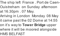 The ship left  France . Port de Caen- Ouistreham  on Sunday  afternoon  at 16.30pm . 07 May. Arriving in London  Monday  08 May it came past the 02 Dome at 14:55 on it’s way to Tower Bridge upper where it will be moored alongside HMS BELFAST