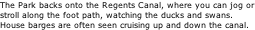 The Park backs onto the Regents Canal, where you can jog or stroll along the foot path, watching the ducks and swans.  House barges are often seen cruising up and down the canal.