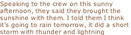 Speaking to the crew on this sunny  afternoon, they said they brought the  sunshine with them. I told them I think it’s going to rain tomorrow, it did a short  storm with thunder and lightning