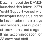 Dutch shipbuilder DAMEN launched this latest  227ft Yacht Support Vessel with helicopter hanger, a crane to lower submersible toys and tenders, easy upload  of  provisions and cargo It has accommodation for 22 crew and staff