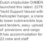 Dutch shipbuilder DAMEN launched this latest  227ft Yacht Support Vessel with helicopter hanger, a crane to lower submersible toys and tenders, easy  upload  of  provisions and cargo It has accommodation for 22 crew and staff