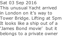 Sat 03 Sep 2016 This unusual Yacht arrived  in London on it’s way to  Tower Bridge. Lifting at 5pm  It looks like a ship out of a  ‘James Bond movie’  but it  belongs to a private owner