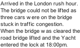 Arrived in the London rush hour. The bridge could not be lifted as three cars were on the bridge stuck in traffic congestion. When the bridge was cleared the road bridge lifted and the Yacht entered the lock at 18:00pm.