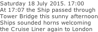 Saturday 18 July 2015. 17:00 At 17:07 the Ship passed through Tower Bridge this sunny afternoon Ships sounded horns welcoming the Cruise Liner again to London