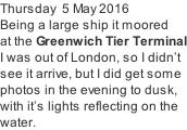 Thursday  5 May 2016 Being a large ship it moored   at the Greenwich Tier Terminal I was out of London, so I didn’t  see it arrive, but I did get some  photos in the evening to dusk, with it’s lights reflecting on the water.