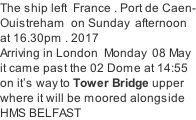 The ship left  France . Port de Caen- Ouistreham  on Sunday  afternoon  at 16.30pm . 2017 Arriving in London  Monday  08 May it came past the 02 Dome at 14:55 on it’s way to Tower Bridge upper where it will be moored alongside HMS BELFAST