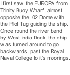 I first saw the EUROPA from Trinity Buoy Wharf, almost opposite the  02 Dome with  the Pilot Tug guiding the ship. Once round the river bend by West India Dock, the ship was turned around to go backwards, past the Royal Naval College to it’s moorings.